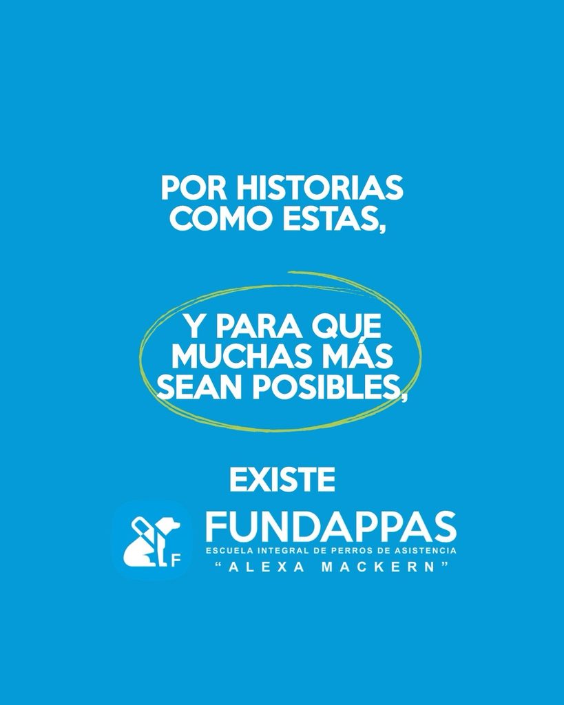 Descripción accesible:
Placa gráfica de FUNDAPPAS con fondo azul celeste uniforme. En la parte superior, en grandes letras blancas mayúsculas, dice: “POR HISTORIAS COMO ESTAS,”. Más abajo aparece la frase “Y PARA QUE MUCHAS MÁS SEAN POSIBLES,” también en grandes letras blancas y rodeada por un trazo irregular de color verde claro, similar a un círculo dibujado a mano. En la parte inferior dice “EXISTE FUNDAPPAS”. Debajo aparece el logotipo blanco de FUNDAPPAS, formado por la figura estilizada de una persona con un perro, junto al nombre de la institución. Bajo el nombre se lee “Escuela Integral de Perros de Asistencia” y, finalmente, “Alexa Mackern”. La composición utiliza los colores institucionales azul, blanco y verde y funciona como cierre o presentación del mensaje institucional.